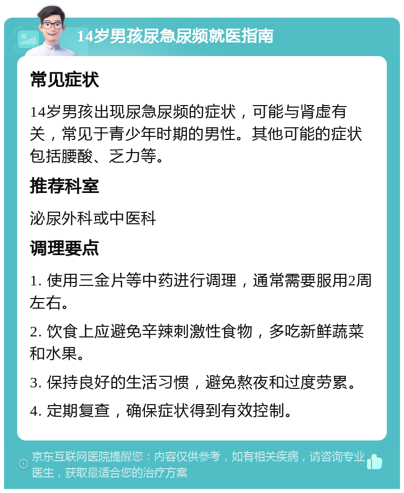 14岁男孩尿急尿频就医指南 常见症状 14岁男孩出现尿急尿频的症状，可能与肾虚有关，常见于青少年时期的男性。其他可能的症状包括腰酸、乏力等。 推荐科室 泌尿外科或中医科 调理要点 1. 使用三金片等中药进行调理，通常需要服用2周左右。 2. 饮食上应避免辛辣刺激性食物，多吃新鲜蔬菜和水果。 3. 保持良好的生活习惯，避免熬夜和过度劳累。 4. 定期复查，确保症状得到有效控制。