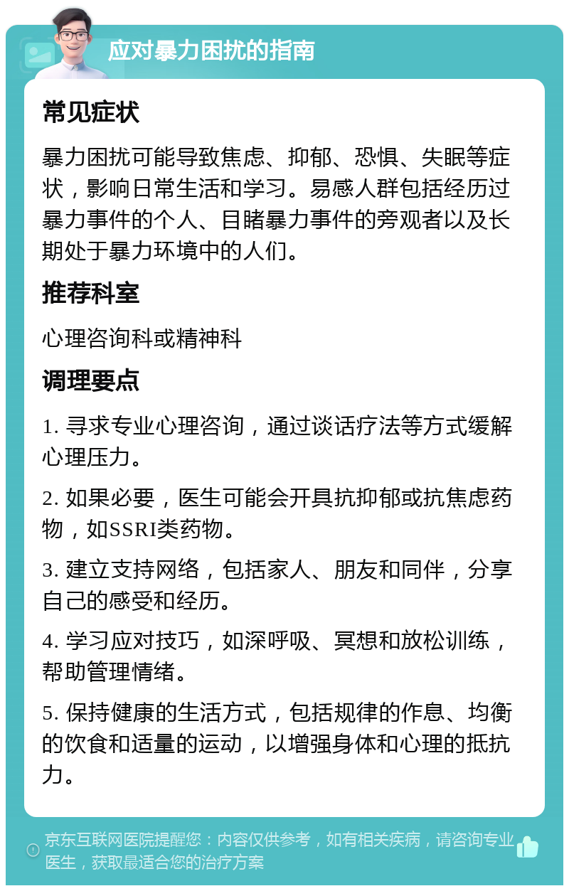 应对暴力困扰的指南 常见症状 暴力困扰可能导致焦虑、抑郁、恐惧、失眠等症状，影响日常生活和学习。易感人群包括经历过暴力事件的个人、目睹暴力事件的旁观者以及长期处于暴力环境中的人们。 推荐科室 心理咨询科或精神科 调理要点 1. 寻求专业心理咨询，通过谈话疗法等方式缓解心理压力。 2. 如果必要，医生可能会开具抗抑郁或抗焦虑药物，如SSRI类药物。 3. 建立支持网络，包括家人、朋友和同伴，分享自己的感受和经历。 4. 学习应对技巧，如深呼吸、冥想和放松训练，帮助管理情绪。 5. 保持健康的生活方式，包括规律的作息、均衡的饮食和适量的运动，以增强身体和心理的抵抗力。