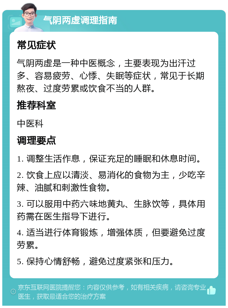 气阴两虚调理指南 常见症状 气阴两虚是一种中医概念，主要表现为出汗过多、容易疲劳、心悸、失眠等症状，常见于长期熬夜、过度劳累或饮食不当的人群。 推荐科室 中医科 调理要点 1. 调整生活作息，保证充足的睡眠和休息时间。 2. 饮食上应以清淡、易消化的食物为主，少吃辛辣、油腻和刺激性食物。 3. 可以服用中药六味地黄丸、生脉饮等，具体用药需在医生指导下进行。 4. 适当进行体育锻炼，增强体质，但要避免过度劳累。 5. 保持心情舒畅，避免过度紧张和压力。