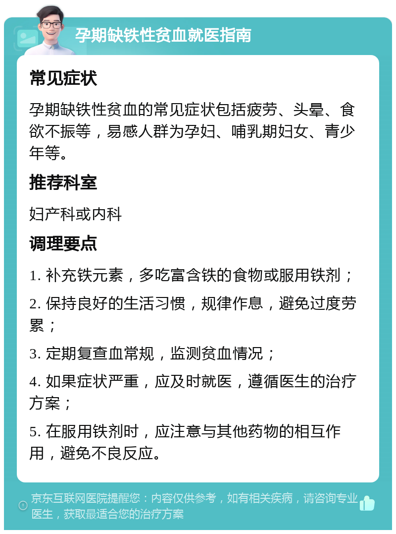 孕期缺铁性贫血就医指南 常见症状 孕期缺铁性贫血的常见症状包括疲劳、头晕、食欲不振等，易感人群为孕妇、哺乳期妇女、青少年等。 推荐科室 妇产科或内科 调理要点 1. 补充铁元素，多吃富含铁的食物或服用铁剂； 2. 保持良好的生活习惯，规律作息，避免过度劳累； 3. 定期复查血常规，监测贫血情况； 4. 如果症状严重，应及时就医，遵循医生的治疗方案； 5. 在服用铁剂时，应注意与其他药物的相互作用，避免不良反应。