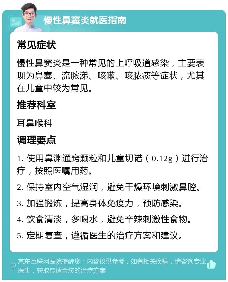 慢性鼻窦炎就医指南 常见症状 慢性鼻窦炎是一种常见的上呼吸道感染，主要表现为鼻塞、流脓涕、咳嗽、咳脓痰等症状，尤其在儿童中较为常见。 推荐科室 耳鼻喉科 调理要点 1. 使用鼻渊通窍颗粒和儿童切诺（0.12g）进行治疗，按照医嘱用药。 2. 保持室内空气湿润，避免干燥环境刺激鼻腔。 3. 加强锻炼，提高身体免疫力，预防感染。 4. 饮食清淡，多喝水，避免辛辣刺激性食物。 5. 定期复查，遵循医生的治疗方案和建议。