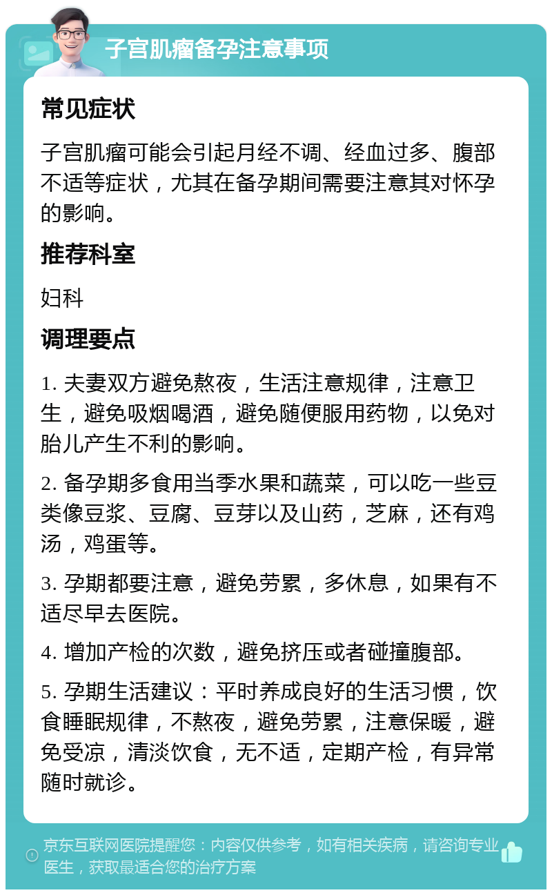 子宫肌瘤备孕注意事项 常见症状 子宫肌瘤可能会引起月经不调、经血过多、腹部不适等症状，尤其在备孕期间需要注意其对怀孕的影响。 推荐科室 妇科 调理要点 1. 夫妻双方避免熬夜，生活注意规律，注意卫生，避免吸烟喝酒，避免随便服用药物，以免对胎儿产生不利的影响。 2. 备孕期多食用当季水果和蔬菜，可以吃一些豆类像豆浆、豆腐、豆芽以及山药，芝麻，还有鸡汤，鸡蛋等。 3. 孕期都要注意，避免劳累，多休息，如果有不适尽早去医院。 4. 增加产检的次数，避免挤压或者碰撞腹部。 5. 孕期生活建议：平时养成良好的生活习惯，饮食睡眠规律，不熬夜，避免劳累，注意保暖，避免受凉，清淡饮食，无不适，定期产检，有异常随时就诊。