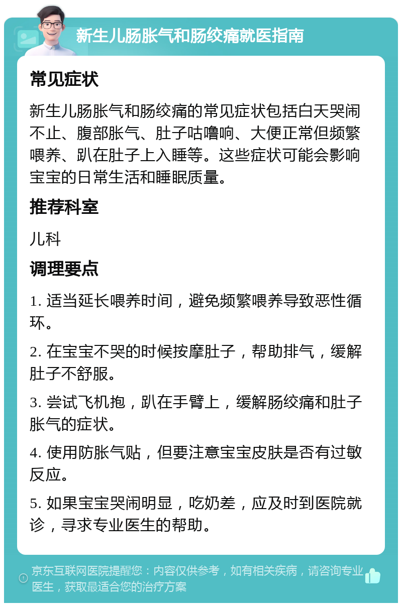 新生儿肠胀气和肠绞痛就医指南 常见症状 新生儿肠胀气和肠绞痛的常见症状包括白天哭闹不止、腹部胀气、肚子咕噜响、大便正常但频繁喂养、趴在肚子上入睡等。这些症状可能会影响宝宝的日常生活和睡眠质量。 推荐科室 儿科 调理要点 1. 适当延长喂养时间，避免频繁喂养导致恶性循环。 2. 在宝宝不哭的时候按摩肚子，帮助排气，缓解肚子不舒服。 3. 尝试飞机抱，趴在手臂上，缓解肠绞痛和肚子胀气的症状。 4. 使用防胀气贴，但要注意宝宝皮肤是否有过敏反应。 5. 如果宝宝哭闹明显，吃奶差，应及时到医院就诊，寻求专业医生的帮助。