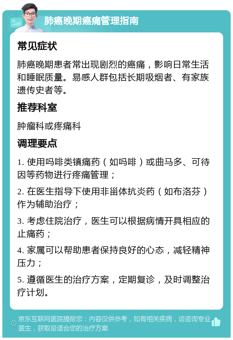 肺癌晚期癌痛管理指南 常见症状 肺癌晚期患者常出现剧烈的癌痛，影响日常生活和睡眠质量。易感人群包括长期吸烟者、有家族遗传史者等。 推荐科室 肿瘤科或疼痛科 调理要点 1. 使用吗啡类镇痛药（如吗啡）或曲马多、可待因等药物进行疼痛管理； 2. 在医生指导下使用非甾体抗炎药（如布洛芬）作为辅助治疗； 3. 考虑住院治疗，医生可以根据病情开具相应的止痛药； 4. 家属可以帮助患者保持良好的心态，减轻精神压力； 5. 遵循医生的治疗方案，定期复诊，及时调整治疗计划。