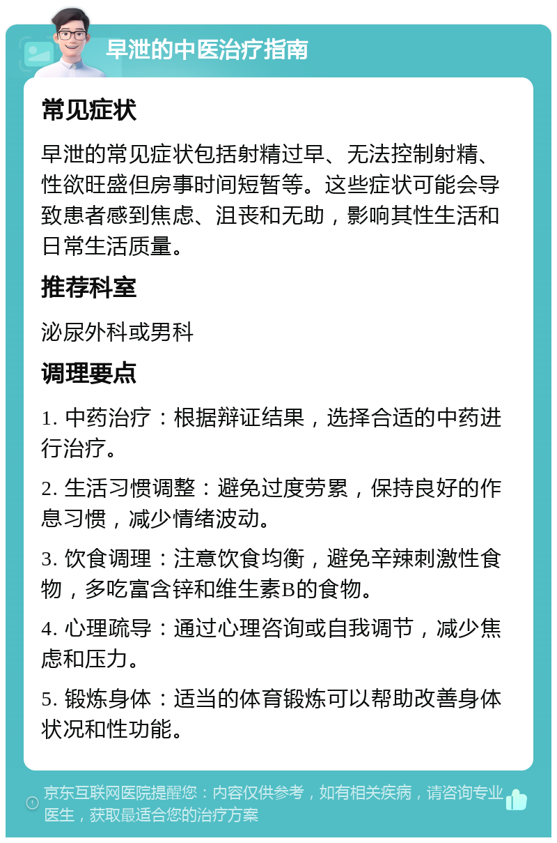 早泄的中医治疗指南 常见症状 早泄的常见症状包括射精过早、无法控制射精、性欲旺盛但房事时间短暂等。这些症状可能会导致患者感到焦虑、沮丧和无助，影响其性生活和日常生活质量。 推荐科室 泌尿外科或男科 调理要点 1. 中药治疗：根据辩证结果，选择合适的中药进行治疗。 2. 生活习惯调整：避免过度劳累，保持良好的作息习惯，减少情绪波动。 3. 饮食调理：注意饮食均衡，避免辛辣刺激性食物，多吃富含锌和维生素B的食物。 4. 心理疏导：通过心理咨询或自我调节，减少焦虑和压力。 5. 锻炼身体：适当的体育锻炼可以帮助改善身体状况和性功能。