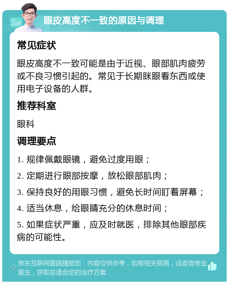 眼皮高度不一致的原因与调理 常见症状 眼皮高度不一致可能是由于近视、眼部肌肉疲劳或不良习惯引起的。常见于长期眯眼看东西或使用电子设备的人群。 推荐科室 眼科 调理要点 1. 规律佩戴眼镜，避免过度用眼； 2. 定期进行眼部按摩，放松眼部肌肉； 3. 保持良好的用眼习惯，避免长时间盯着屏幕； 4. 适当休息，给眼睛充分的休息时间； 5. 如果症状严重，应及时就医，排除其他眼部疾病的可能性。