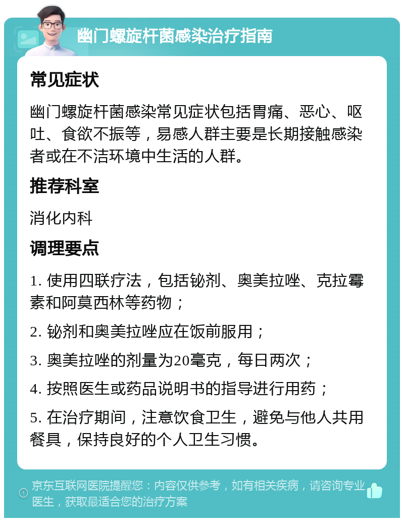 幽门螺旋杆菌感染治疗指南 常见症状 幽门螺旋杆菌感染常见症状包括胃痛、恶心、呕吐、食欲不振等，易感人群主要是长期接触感染者或在不洁环境中生活的人群。 推荐科室 消化内科 调理要点 1. 使用四联疗法，包括铋剂、奥美拉唑、克拉霉素和阿莫西林等药物； 2. 铋剂和奥美拉唑应在饭前服用； 3. 奥美拉唑的剂量为20毫克，每日两次； 4. 按照医生或药品说明书的指导进行用药； 5. 在治疗期间，注意饮食卫生，避免与他人共用餐具，保持良好的个人卫生习惯。