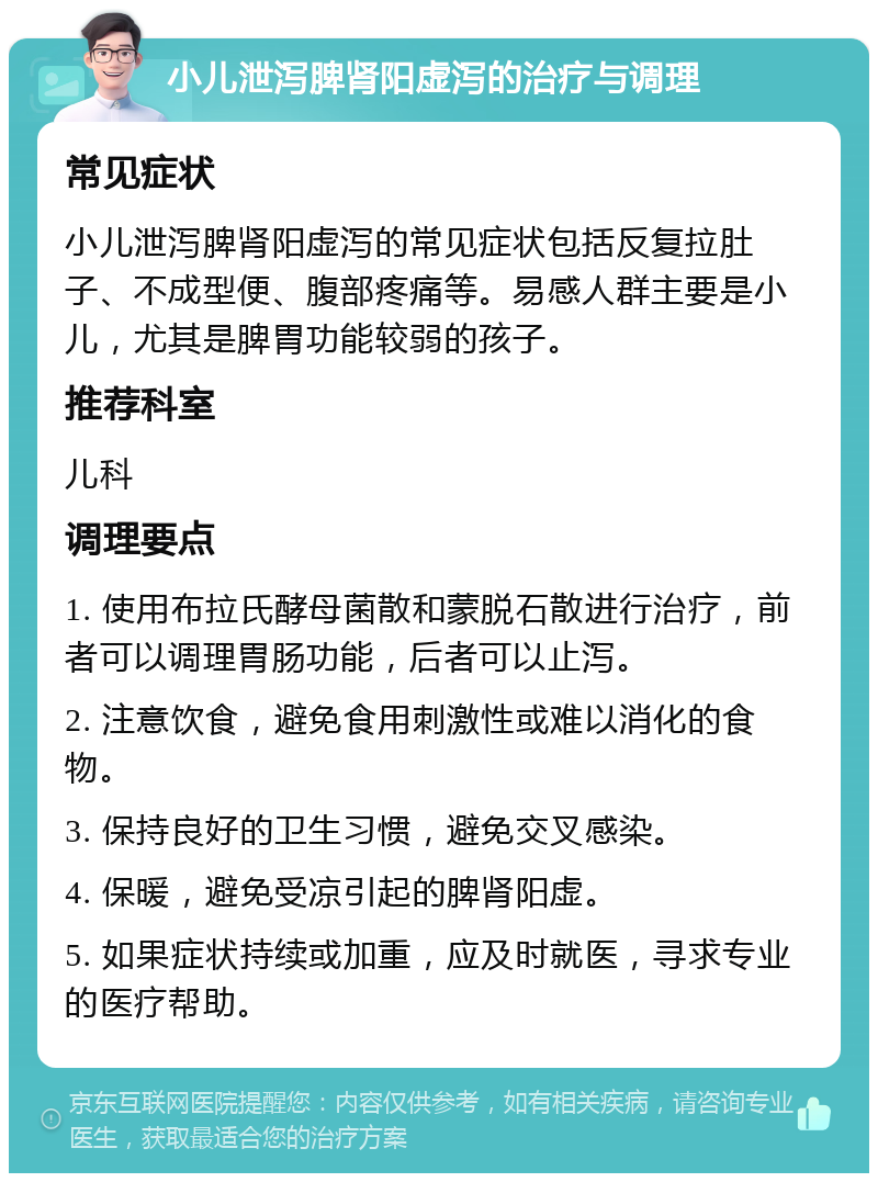 小儿泄泻脾肾阳虚泻的治疗与调理 常见症状 小儿泄泻脾肾阳虚泻的常见症状包括反复拉肚子、不成型便、腹部疼痛等。易感人群主要是小儿，尤其是脾胃功能较弱的孩子。 推荐科室 儿科 调理要点 1. 使用布拉氏酵母菌散和蒙脱石散进行治疗，前者可以调理胃肠功能，后者可以止泻。 2. 注意饮食，避免食用刺激性或难以消化的食物。 3. 保持良好的卫生习惯，避免交叉感染。 4. 保暖，避免受凉引起的脾肾阳虚。 5. 如果症状持续或加重，应及时就医，寻求专业的医疗帮助。