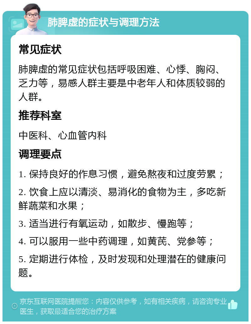 肺脾虚的症状与调理方法 常见症状 肺脾虚的常见症状包括呼吸困难、心悸、胸闷、乏力等，易感人群主要是中老年人和体质较弱的人群。 推荐科室 中医科、心血管内科 调理要点 1. 保持良好的作息习惯，避免熬夜和过度劳累； 2. 饮食上应以清淡、易消化的食物为主，多吃新鲜蔬菜和水果； 3. 适当进行有氧运动，如散步、慢跑等； 4. 可以服用一些中药调理，如黄芪、党参等； 5. 定期进行体检，及时发现和处理潜在的健康问题。