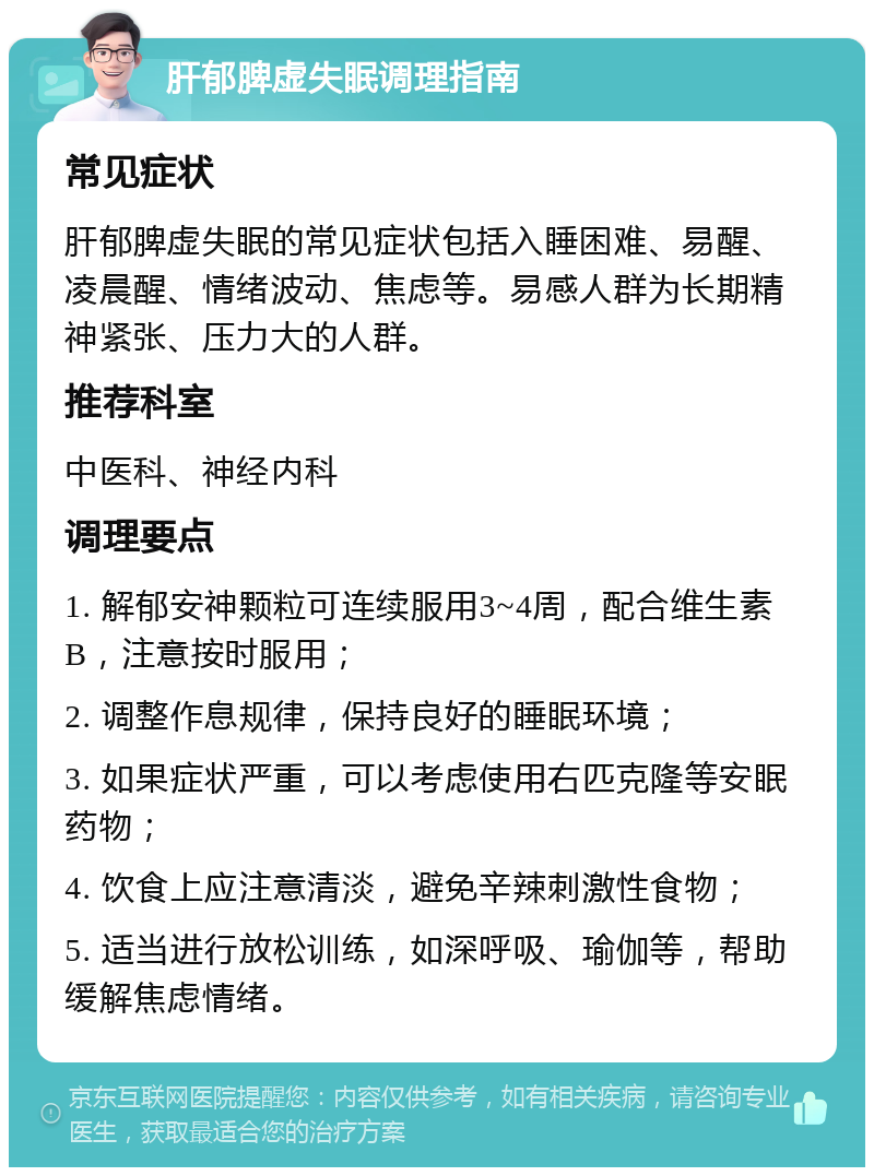 肝郁脾虚失眠调理指南 常见症状 肝郁脾虚失眠的常见症状包括入睡困难、易醒、凌晨醒、情绪波动、焦虑等。易感人群为长期精神紧张、压力大的人群。 推荐科室 中医科、神经内科 调理要点 1. 解郁安神颗粒可连续服用3~4周，配合维生素B，注意按时服用； 2. 调整作息规律，保持良好的睡眠环境； 3. 如果症状严重，可以考虑使用右匹克隆等安眠药物； 4. 饮食上应注意清淡，避免辛辣刺激性食物； 5. 适当进行放松训练，如深呼吸、瑜伽等，帮助缓解焦虑情绪。