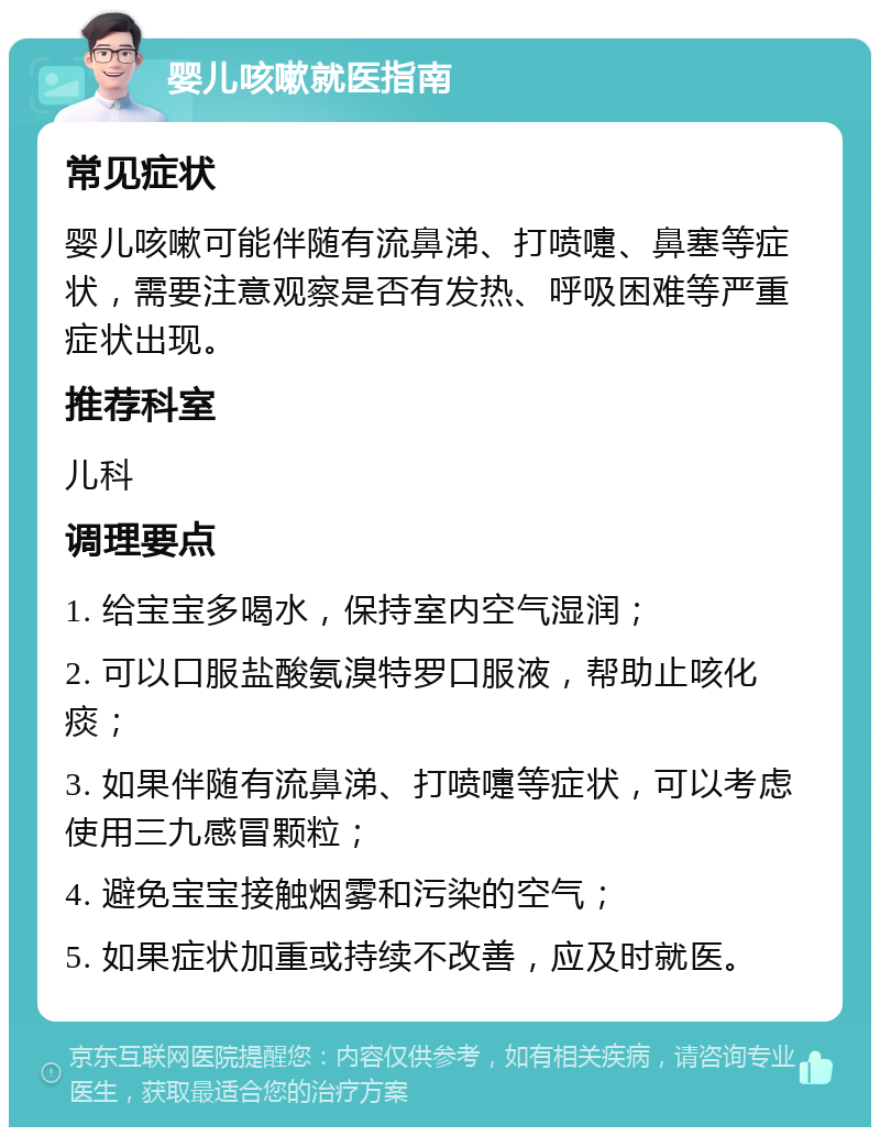 婴儿咳嗽就医指南 常见症状 婴儿咳嗽可能伴随有流鼻涕、打喷嚏、鼻塞等症状，需要注意观察是否有发热、呼吸困难等严重症状出现。 推荐科室 儿科 调理要点 1. 给宝宝多喝水，保持室内空气湿润； 2. 可以口服盐酸氨溴特罗口服液，帮助止咳化痰； 3. 如果伴随有流鼻涕、打喷嚏等症状，可以考虑使用三九感冒颗粒； 4. 避免宝宝接触烟雾和污染的空气； 5. 如果症状加重或持续不改善，应及时就医。