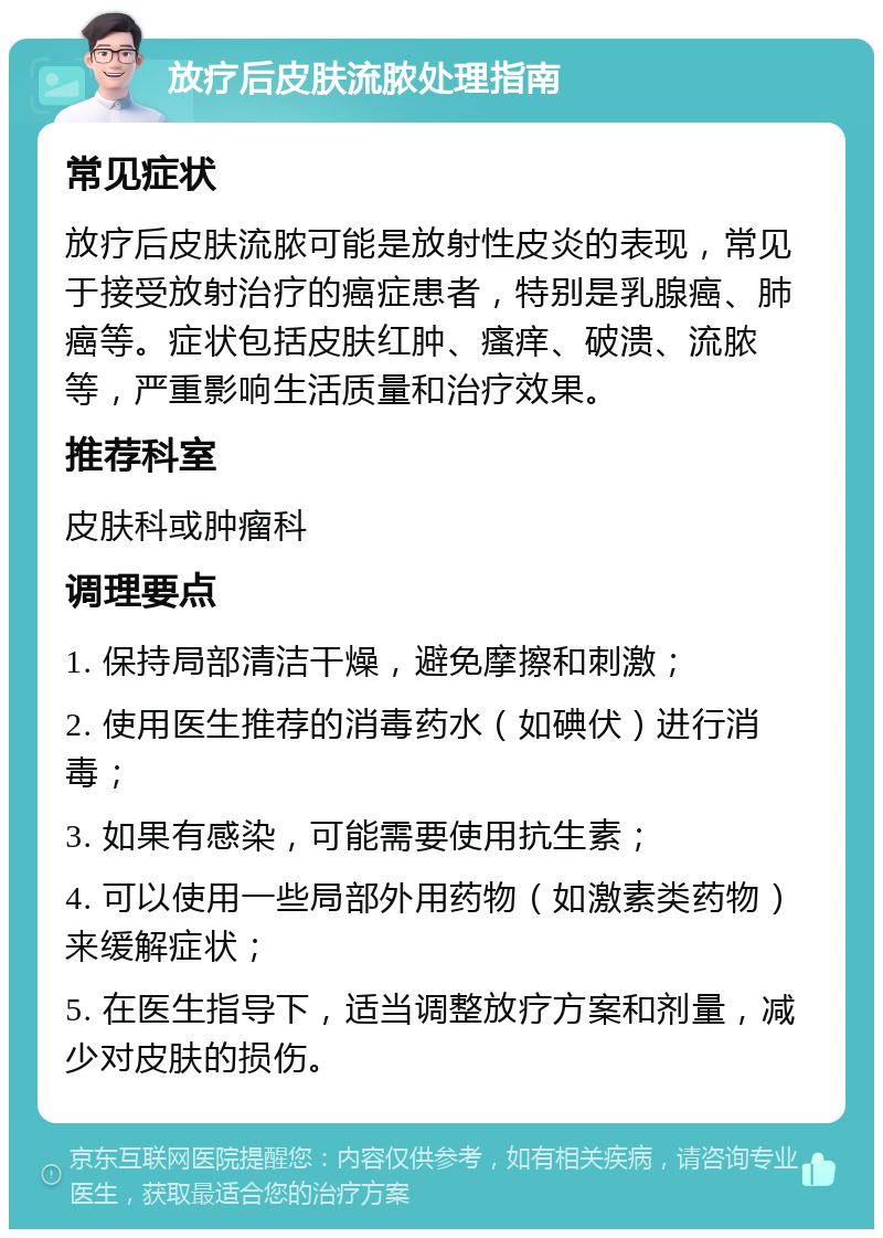 放疗后皮肤流脓处理指南 常见症状 放疗后皮肤流脓可能是放射性皮炎的表现，常见于接受放射治疗的癌症患者，特别是乳腺癌、肺癌等。症状包括皮肤红肿、瘙痒、破溃、流脓等，严重影响生活质量和治疗效果。 推荐科室 皮肤科或肿瘤科 调理要点 1. 保持局部清洁干燥，避免摩擦和刺激； 2. 使用医生推荐的消毒药水（如碘伏）进行消毒； 3. 如果有感染，可能需要使用抗生素； 4. 可以使用一些局部外用药物（如激素类药物）来缓解症状； 5. 在医生指导下，适当调整放疗方案和剂量，减少对皮肤的损伤。