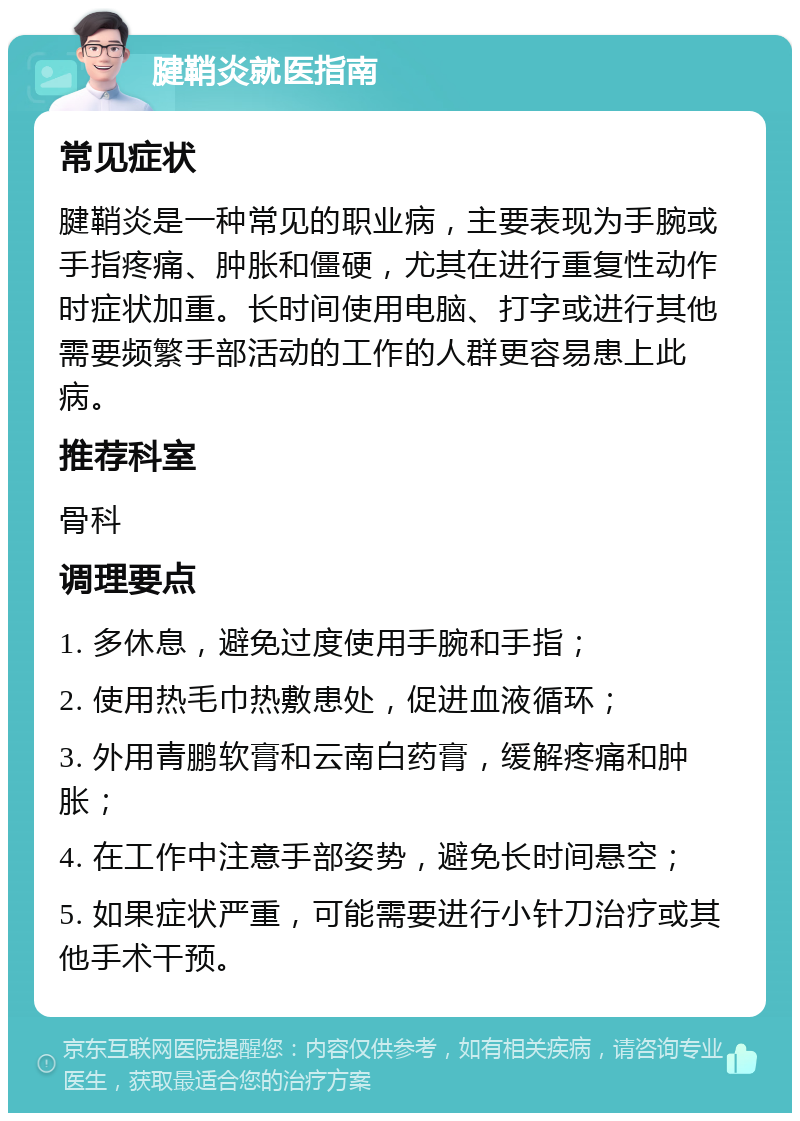 腱鞘炎就医指南 常见症状 腱鞘炎是一种常见的职业病，主要表现为手腕或手指疼痛、肿胀和僵硬，尤其在进行重复性动作时症状加重。长时间使用电脑、打字或进行其他需要频繁手部活动的工作的人群更容易患上此病。 推荐科室 骨科 调理要点 1. 多休息，避免过度使用手腕和手指； 2. 使用热毛巾热敷患处，促进血液循环； 3. 外用青鹏软膏和云南白药膏，缓解疼痛和肿胀； 4. 在工作中注意手部姿势，避免长时间悬空； 5. 如果症状严重，可能需要进行小针刀治疗或其他手术干预。