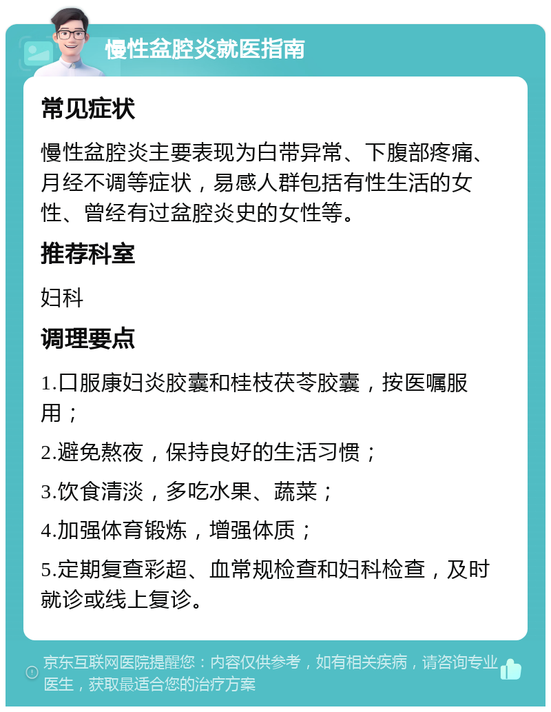 慢性盆腔炎就医指南 常见症状 慢性盆腔炎主要表现为白带异常、下腹部疼痛、月经不调等症状，易感人群包括有性生活的女性、曾经有过盆腔炎史的女性等。 推荐科室 妇科 调理要点 1.口服康妇炎胶囊和桂枝茯苓胶囊，按医嘱服用； 2.避免熬夜，保持良好的生活习惯； 3.饮食清淡，多吃水果、蔬菜； 4.加强体育锻炼，增强体质； 5.定期复查彩超、血常规检查和妇科检查，及时就诊或线上复诊。