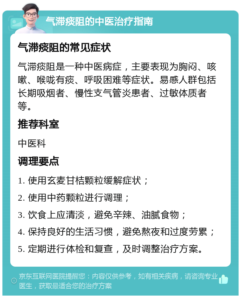 气滞痰阻的中医治疗指南 气滞痰阻的常见症状 气滞痰阻是一种中医病症，主要表现为胸闷、咳嗽、喉咙有痰、呼吸困难等症状。易感人群包括长期吸烟者、慢性支气管炎患者、过敏体质者等。 推荐科室 中医科 调理要点 1. 使用玄麦甘桔颗粒缓解症状； 2. 使用中药颗粒进行调理； 3. 饮食上应清淡，避免辛辣、油腻食物； 4. 保持良好的生活习惯，避免熬夜和过度劳累； 5. 定期进行体检和复查，及时调整治疗方案。