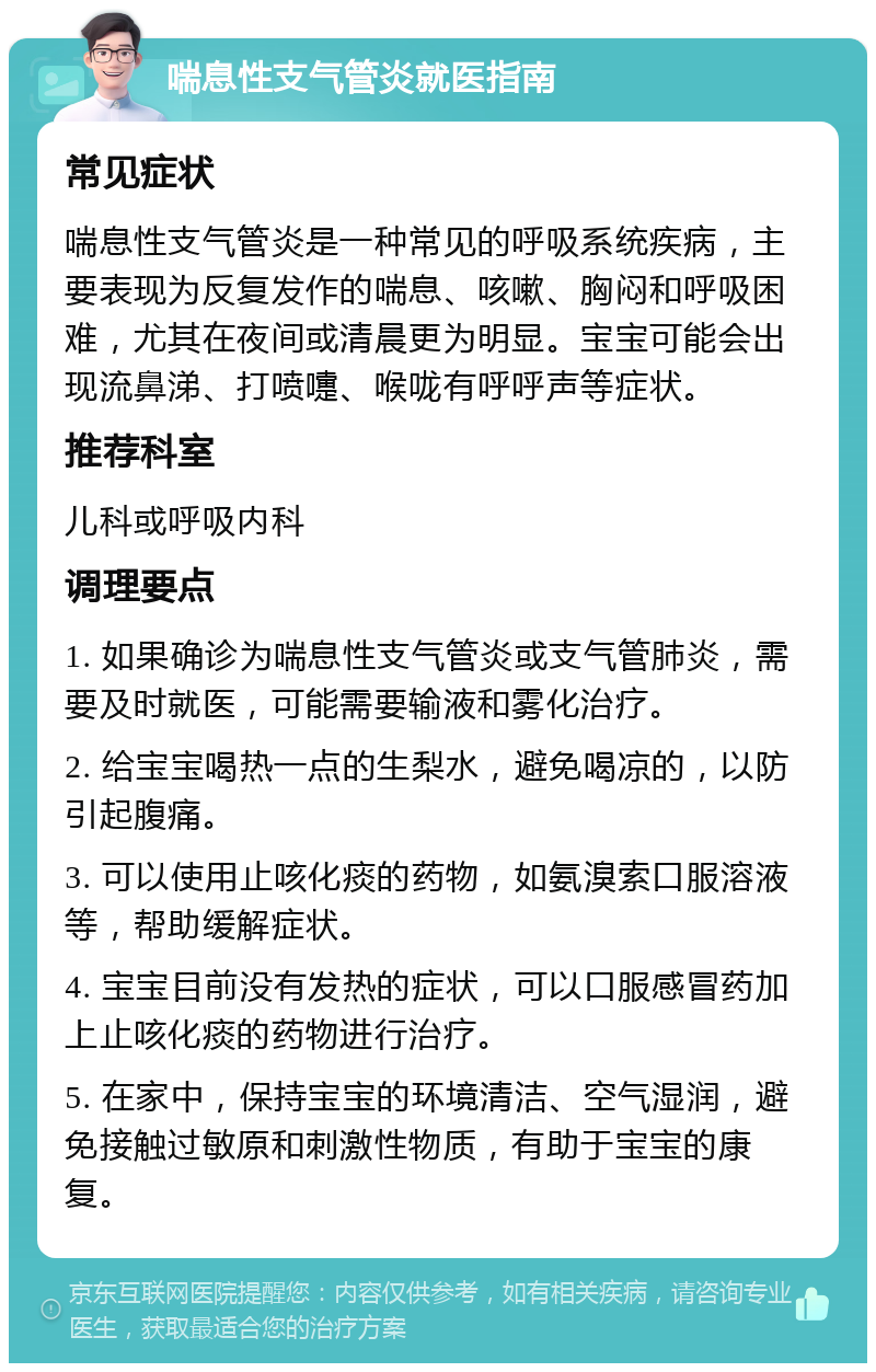 喘息性支气管炎就医指南 常见症状 喘息性支气管炎是一种常见的呼吸系统疾病，主要表现为反复发作的喘息、咳嗽、胸闷和呼吸困难，尤其在夜间或清晨更为明显。宝宝可能会出现流鼻涕、打喷嚏、喉咙有呼呼声等症状。 推荐科室 儿科或呼吸内科 调理要点 1. 如果确诊为喘息性支气管炎或支气管肺炎，需要及时就医，可能需要输液和雾化治疗。 2. 给宝宝喝热一点的生梨水，避免喝凉的，以防引起腹痛。 3. 可以使用止咳化痰的药物，如氨溴索口服溶液等，帮助缓解症状。 4. 宝宝目前没有发热的症状，可以口服感冒药加上止咳化痰的药物进行治疗。 5. 在家中，保持宝宝的环境清洁、空气湿润，避免接触过敏原和刺激性物质，有助于宝宝的康复。