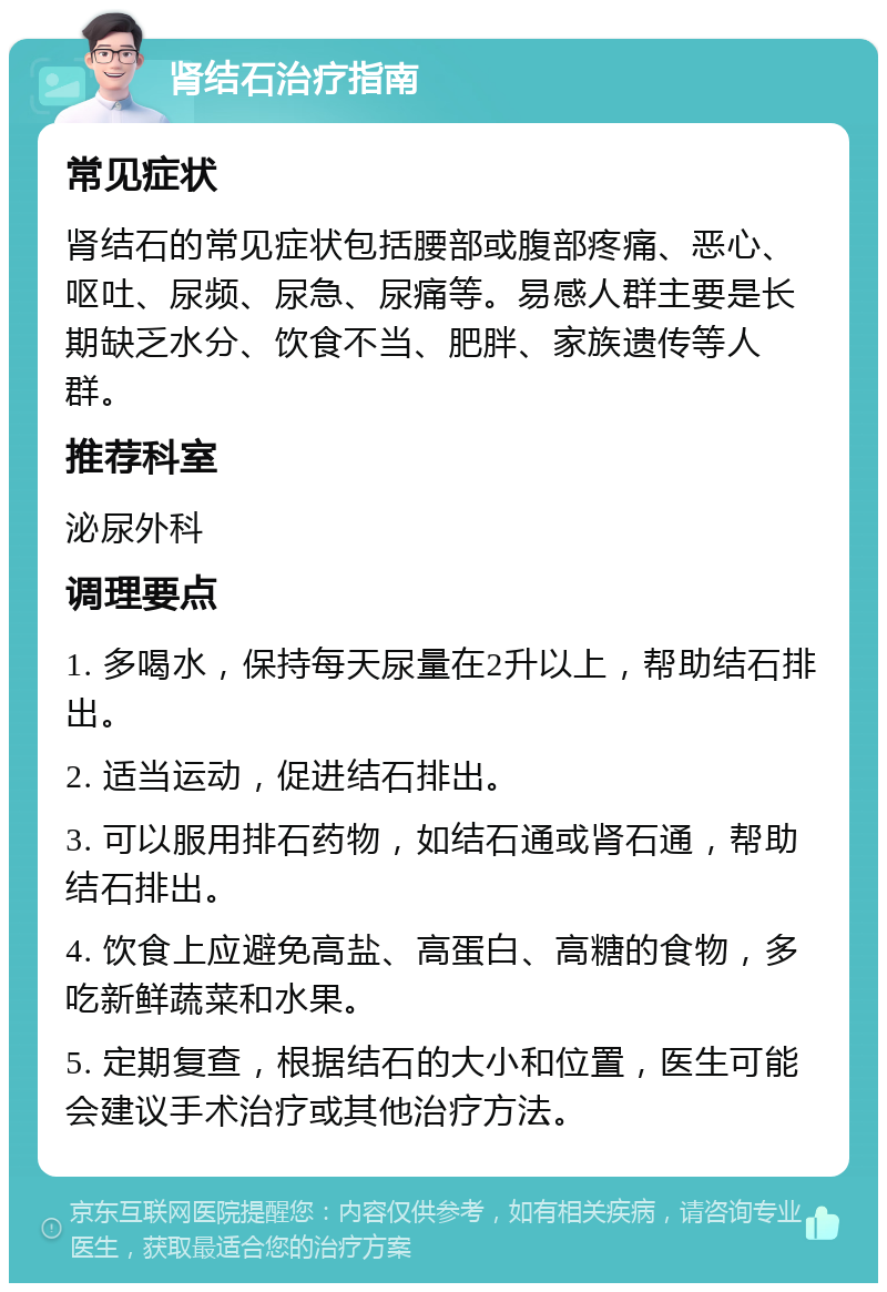 肾结石治疗指南 常见症状 肾结石的常见症状包括腰部或腹部疼痛、恶心、呕吐、尿频、尿急、尿痛等。易感人群主要是长期缺乏水分、饮食不当、肥胖、家族遗传等人群。 推荐科室 泌尿外科 调理要点 1. 多喝水，保持每天尿量在2升以上，帮助结石排出。 2. 适当运动，促进结石排出。 3. 可以服用排石药物，如结石通或肾石通，帮助结石排出。 4. 饮食上应避免高盐、高蛋白、高糖的食物，多吃新鲜蔬菜和水果。 5. 定期复查，根据结石的大小和位置，医生可能会建议手术治疗或其他治疗方法。