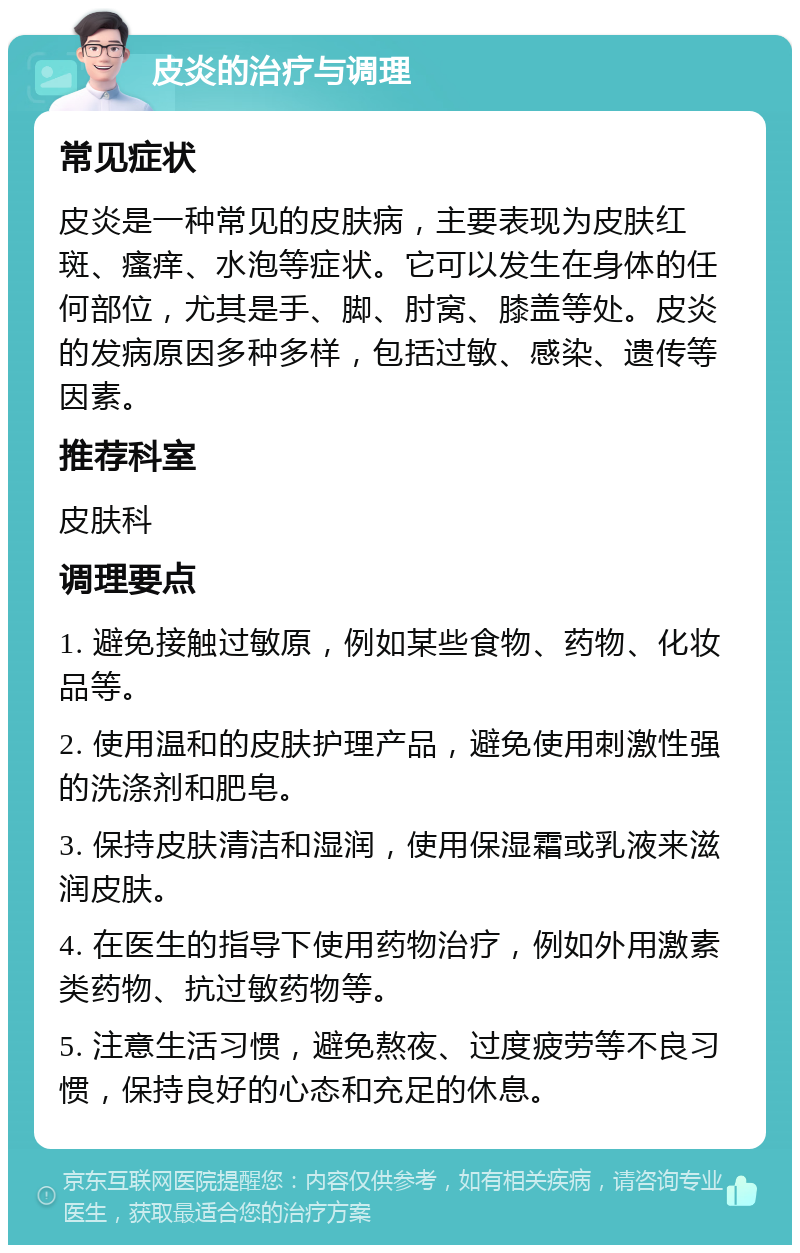 皮炎的治疗与调理 常见症状 皮炎是一种常见的皮肤病，主要表现为皮肤红斑、瘙痒、水泡等症状。它可以发生在身体的任何部位，尤其是手、脚、肘窝、膝盖等处。皮炎的发病原因多种多样，包括过敏、感染、遗传等因素。 推荐科室 皮肤科 调理要点 1. 避免接触过敏原，例如某些食物、药物、化妆品等。 2. 使用温和的皮肤护理产品，避免使用刺激性强的洗涤剂和肥皂。 3. 保持皮肤清洁和湿润，使用保湿霜或乳液来滋润皮肤。 4. 在医生的指导下使用药物治疗，例如外用激素类药物、抗过敏药物等。 5. 注意生活习惯，避免熬夜、过度疲劳等不良习惯，保持良好的心态和充足的休息。