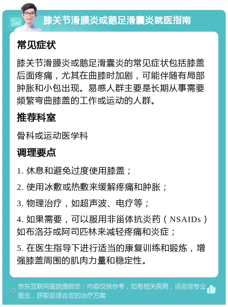 膝关节滑膜炎或鹅足滑囊炎就医指南 常见症状 膝关节滑膜炎或鹅足滑囊炎的常见症状包括膝盖后面疼痛，尤其在曲膝时加剧，可能伴随有局部肿胀和小包出现。易感人群主要是长期从事需要频繁弯曲膝盖的工作或运动的人群。 推荐科室 骨科或运动医学科 调理要点 1. 休息和避免过度使用膝盖； 2. 使用冰敷或热敷来缓解疼痛和肿胀； 3. 物理治疗，如超声波、电疗等； 4. 如果需要，可以服用非甾体抗炎药（NSAIDs）如布洛芬或阿司匹林来减轻疼痛和炎症； 5. 在医生指导下进行适当的康复训练和锻炼，增强膝盖周围的肌肉力量和稳定性。