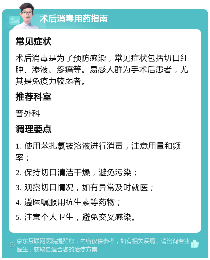 术后消毒用药指南 常见症状 术后消毒是为了预防感染，常见症状包括切口红肿、渗液、疼痛等。易感人群为手术后患者，尤其是免疫力较弱者。 推荐科室 普外科 调理要点 1. 使用苯扎氯铵溶液进行消毒，注意用量和频率； 2. 保持切口清洁干燥，避免污染； 3. 观察切口情况，如有异常及时就医； 4. 遵医嘱服用抗生素等药物； 5. 注意个人卫生，避免交叉感染。