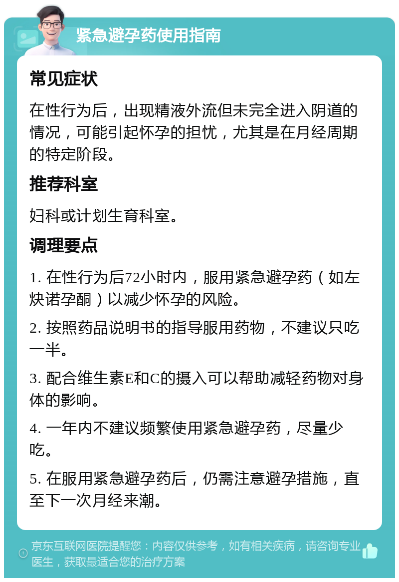 紧急避孕药使用指南 常见症状 在性行为后，出现精液外流但未完全进入阴道的情况，可能引起怀孕的担忧，尤其是在月经周期的特定阶段。 推荐科室 妇科或计划生育科室。 调理要点 1. 在性行为后72小时内，服用紧急避孕药（如左炔诺孕酮）以减少怀孕的风险。 2. 按照药品说明书的指导服用药物，不建议只吃一半。 3. 配合维生素E和C的摄入可以帮助减轻药物对身体的影响。 4. 一年内不建议频繁使用紧急避孕药，尽量少吃。 5. 在服用紧急避孕药后，仍需注意避孕措施，直至下一次月经来潮。