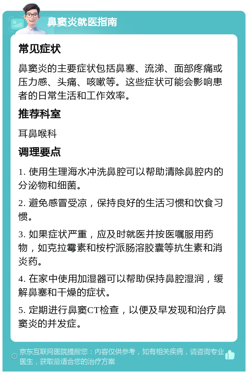 鼻窦炎就医指南 常见症状 鼻窦炎的主要症状包括鼻塞、流涕、面部疼痛或压力感、头痛、咳嗽等。这些症状可能会影响患者的日常生活和工作效率。 推荐科室 耳鼻喉科 调理要点 1. 使用生理海水冲洗鼻腔可以帮助清除鼻腔内的分泌物和细菌。 2. 避免感冒受凉，保持良好的生活习惯和饮食习惯。 3. 如果症状严重，应及时就医并按医嘱服用药物，如克拉霉素和桉柠派肠溶胶囊等抗生素和消炎药。 4. 在家中使用加湿器可以帮助保持鼻腔湿润，缓解鼻塞和干燥的症状。 5. 定期进行鼻窦CT检查，以便及早发现和治疗鼻窦炎的并发症。