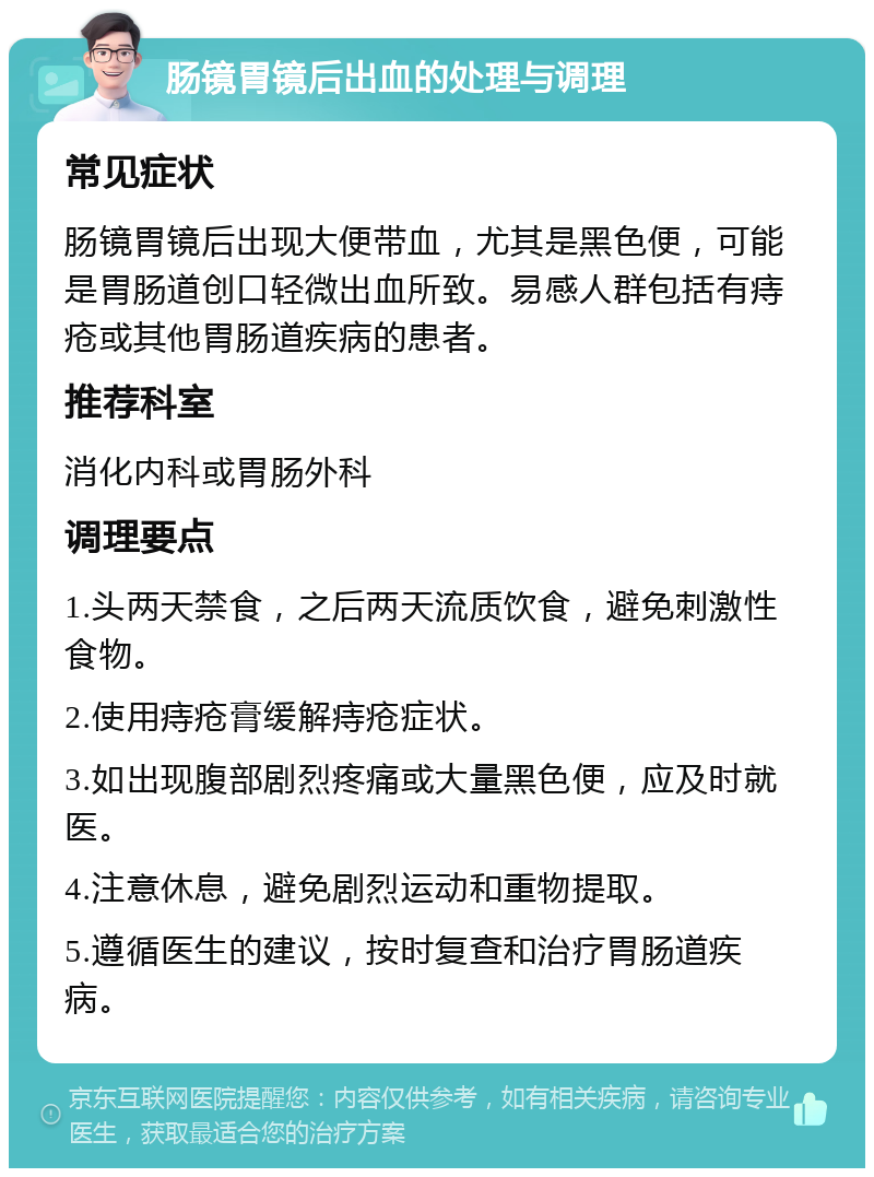 肠镜胃镜后出血的处理与调理 常见症状 肠镜胃镜后出现大便带血，尤其是黑色便，可能是胃肠道创口轻微出血所致。易感人群包括有痔疮或其他胃肠道疾病的患者。 推荐科室 消化内科或胃肠外科 调理要点 1.头两天禁食，之后两天流质饮食，避免刺激性食物。 2.使用痔疮膏缓解痔疮症状。 3.如出现腹部剧烈疼痛或大量黑色便，应及时就医。 4.注意休息，避免剧烈运动和重物提取。 5.遵循医生的建议，按时复查和治疗胃肠道疾病。