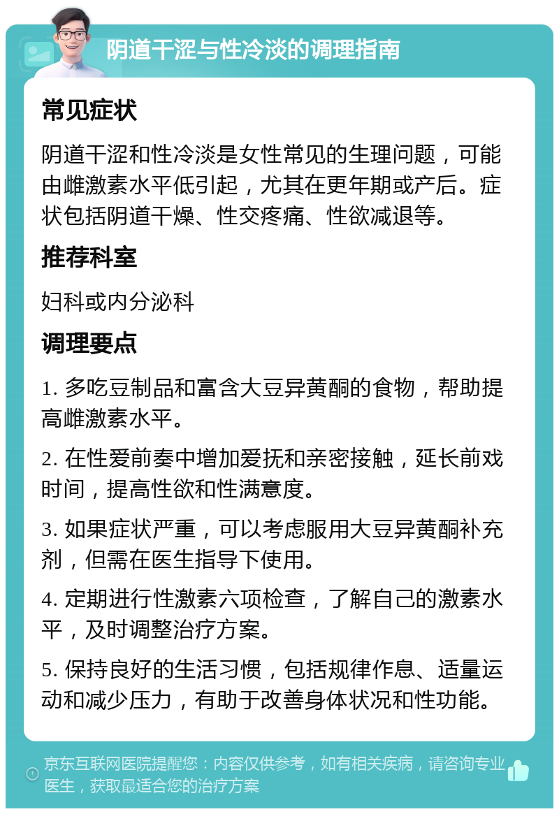 阴道干涩与性冷淡的调理指南 常见症状 阴道干涩和性冷淡是女性常见的生理问题，可能由雌激素水平低引起，尤其在更年期或产后。症状包括阴道干燥、性交疼痛、性欲减退等。 推荐科室 妇科或内分泌科 调理要点 1. 多吃豆制品和富含大豆异黄酮的食物，帮助提高雌激素水平。 2. 在性爱前奏中增加爱抚和亲密接触，延长前戏时间，提高性欲和性满意度。 3. 如果症状严重，可以考虑服用大豆异黄酮补充剂，但需在医生指导下使用。 4. 定期进行性激素六项检查，了解自己的激素水平，及时调整治疗方案。 5. 保持良好的生活习惯，包括规律作息、适量运动和减少压力，有助于改善身体状况和性功能。