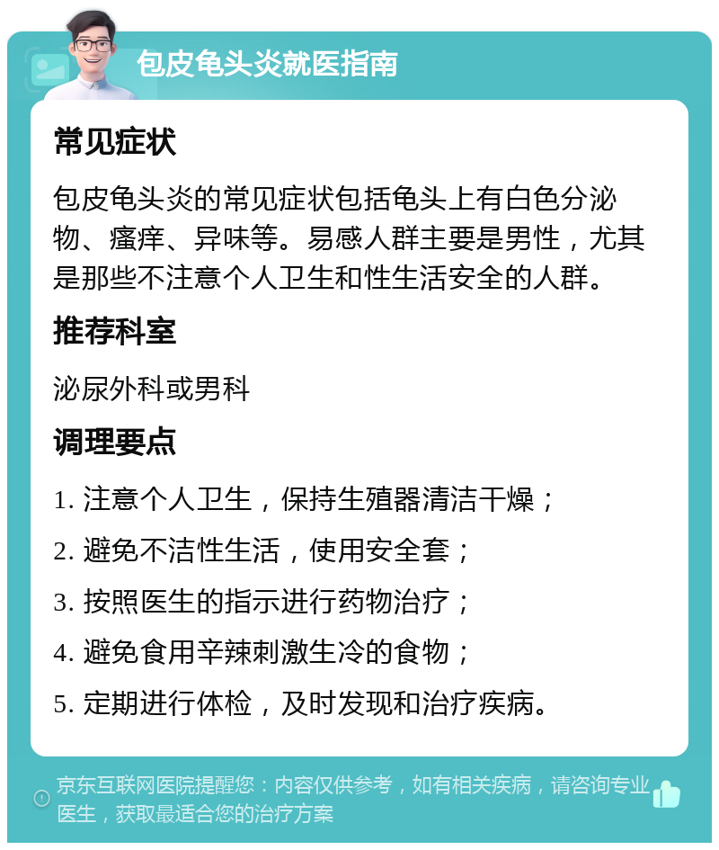 包皮龟头炎就医指南 常见症状 包皮龟头炎的常见症状包括龟头上有白色分泌物、瘙痒、异味等。易感人群主要是男性，尤其是那些不注意个人卫生和性生活安全的人群。 推荐科室 泌尿外科或男科 调理要点 1. 注意个人卫生，保持生殖器清洁干燥； 2. 避免不洁性生活，使用安全套； 3. 按照医生的指示进行药物治疗； 4. 避免食用辛辣刺激生冷的食物； 5. 定期进行体检，及时发现和治疗疾病。