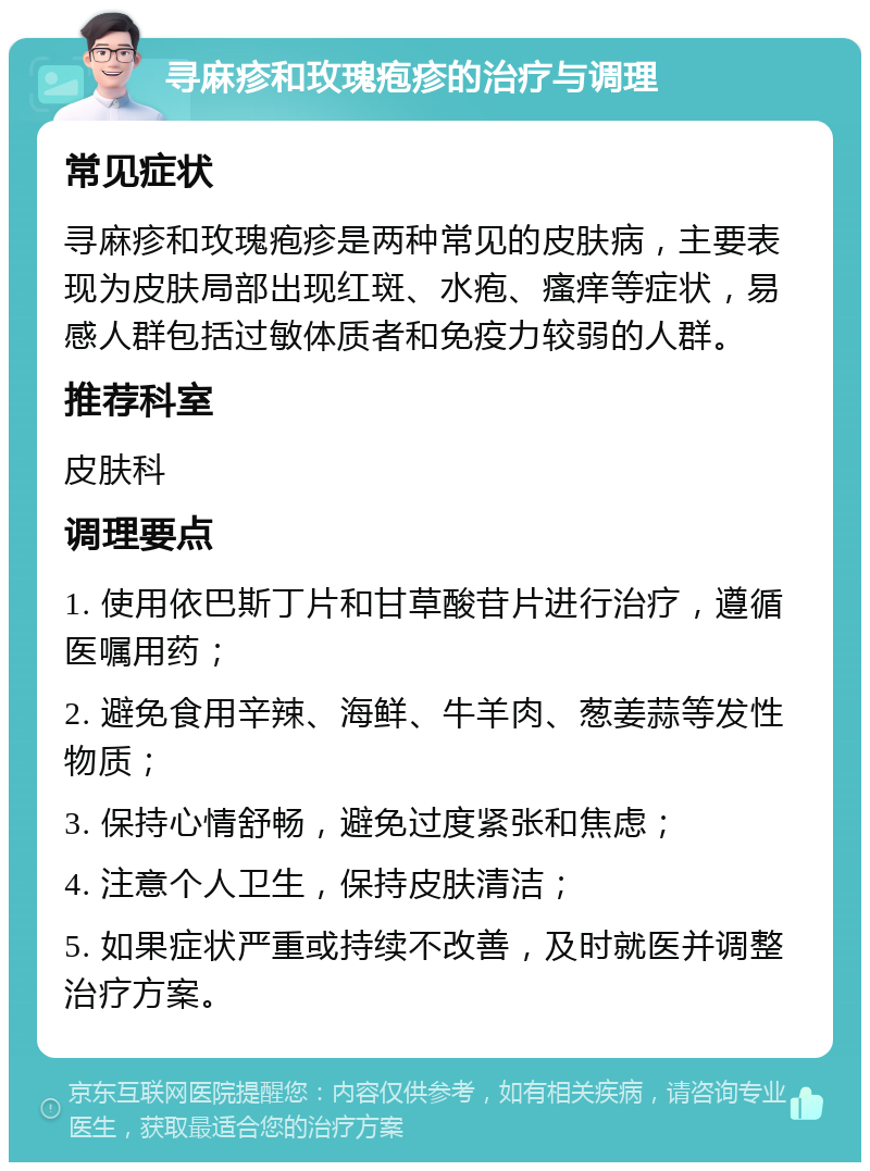 寻麻疹和玫瑰疱疹的治疗与调理 常见症状 寻麻疹和玫瑰疱疹是两种常见的皮肤病，主要表现为皮肤局部出现红斑、水疱、瘙痒等症状，易感人群包括过敏体质者和免疫力较弱的人群。 推荐科室 皮肤科 调理要点 1. 使用依巴斯丁片和甘草酸苷片进行治疗，遵循医嘱用药； 2. 避免食用辛辣、海鲜、牛羊肉、葱姜蒜等发性物质； 3. 保持心情舒畅，避免过度紧张和焦虑； 4. 注意个人卫生，保持皮肤清洁； 5. 如果症状严重或持续不改善，及时就医并调整治疗方案。