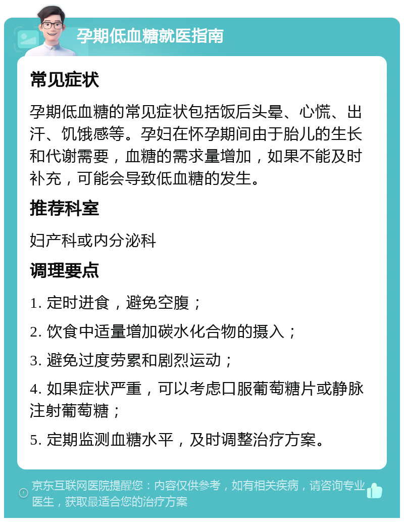 孕期低血糖就医指南 常见症状 孕期低血糖的常见症状包括饭后头晕、心慌、出汗、饥饿感等。孕妇在怀孕期间由于胎儿的生长和代谢需要，血糖的需求量增加，如果不能及时补充，可能会导致低血糖的发生。 推荐科室 妇产科或内分泌科 调理要点 1. 定时进食，避免空腹； 2. 饮食中适量增加碳水化合物的摄入； 3. 避免过度劳累和剧烈运动； 4. 如果症状严重，可以考虑口服葡萄糖片或静脉注射葡萄糖； 5. 定期监测血糖水平，及时调整治疗方案。