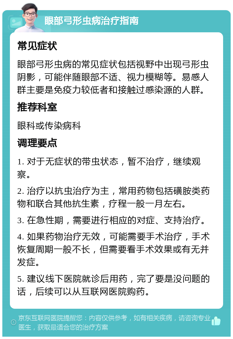 眼部弓形虫病治疗指南 常见症状 眼部弓形虫病的常见症状包括视野中出现弓形虫阴影，可能伴随眼部不适、视力模糊等。易感人群主要是免疫力较低者和接触过感染源的人群。 推荐科室 眼科或传染病科 调理要点 1. 对于无症状的带虫状态，暂不治疗，继续观察。 2. 治疗以抗虫治疗为主，常用药物包括磺胺类药物和联合其他抗生素，疗程一般一月左右。 3. 在急性期，需要进行相应的对症、支持治疗。 4. 如果药物治疗无效，可能需要手术治疗，手术恢复周期一般不长，但需要看手术效果或有无并发症。 5. 建议线下医院就诊后用药，完了要是没问题的话，后续可以从互联网医院购药。