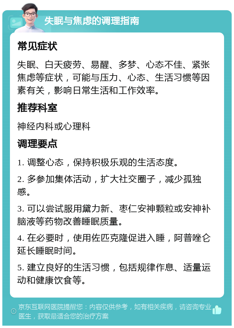 失眠与焦虑的调理指南 常见症状 失眠、白天疲劳、易醒、多梦、心态不佳、紧张焦虑等症状，可能与压力、心态、生活习惯等因素有关，影响日常生活和工作效率。 推荐科室 神经内科或心理科 调理要点 1. 调整心态，保持积极乐观的生活态度。 2. 多参加集体活动，扩大社交圈子，减少孤独感。 3. 可以尝试服用黛力新、枣仁安神颗粒或安神补脑液等药物改善睡眠质量。 4. 在必要时，使用佐匹克隆促进入睡，阿普唑仑延长睡眠时间。 5. 建立良好的生活习惯，包括规律作息、适量运动和健康饮食等。