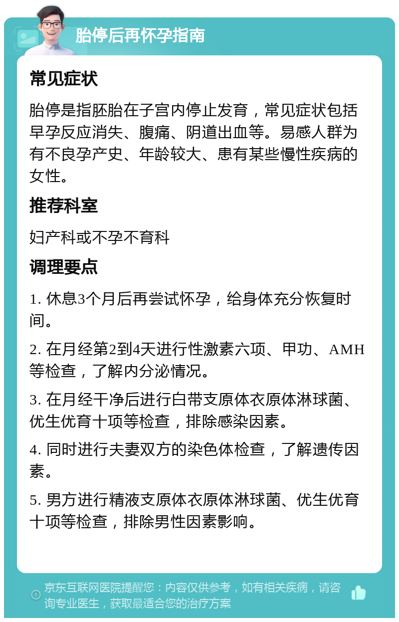 胎停后再怀孕指南 常见症状 胎停是指胚胎在子宫内停止发育，常见症状包括早孕反应消失、腹痛、阴道出血等。易感人群为有不良孕产史、年龄较大、患有某些慢性疾病的女性。 推荐科室 妇产科或不孕不育科 调理要点 1. 休息3个月后再尝试怀孕，给身体充分恢复时间。 2. 在月经第2到4天进行性激素六项、甲功、AMH等检查，了解内分泌情况。 3. 在月经干净后进行白带支原体衣原体淋球菌、优生优育十项等检查，排除感染因素。 4. 同时进行夫妻双方的染色体检查，了解遗传因素。 5. 男方进行精液支原体衣原体淋球菌、优生优育十项等检查，排除男性因素影响。