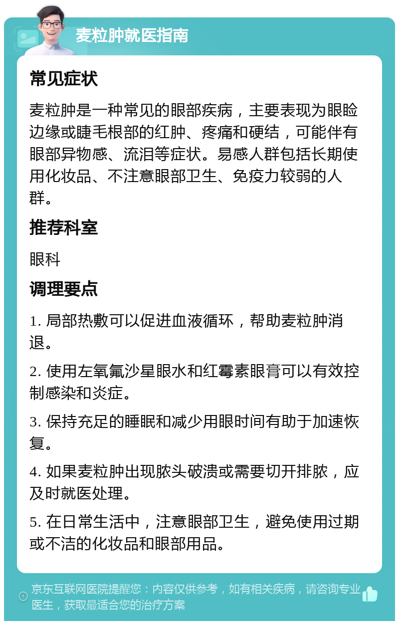 麦粒肿就医指南 常见症状 麦粒肿是一种常见的眼部疾病，主要表现为眼睑边缘或睫毛根部的红肿、疼痛和硬结，可能伴有眼部异物感、流泪等症状。易感人群包括长期使用化妆品、不注意眼部卫生、免疫力较弱的人群。 推荐科室 眼科 调理要点 1. 局部热敷可以促进血液循环，帮助麦粒肿消退。 2. 使用左氧氟沙星眼水和红霉素眼膏可以有效控制感染和炎症。 3. 保持充足的睡眠和减少用眼时间有助于加速恢复。 4. 如果麦粒肿出现脓头破溃或需要切开排脓，应及时就医处理。 5. 在日常生活中，注意眼部卫生，避免使用过期或不洁的化妆品和眼部用品。