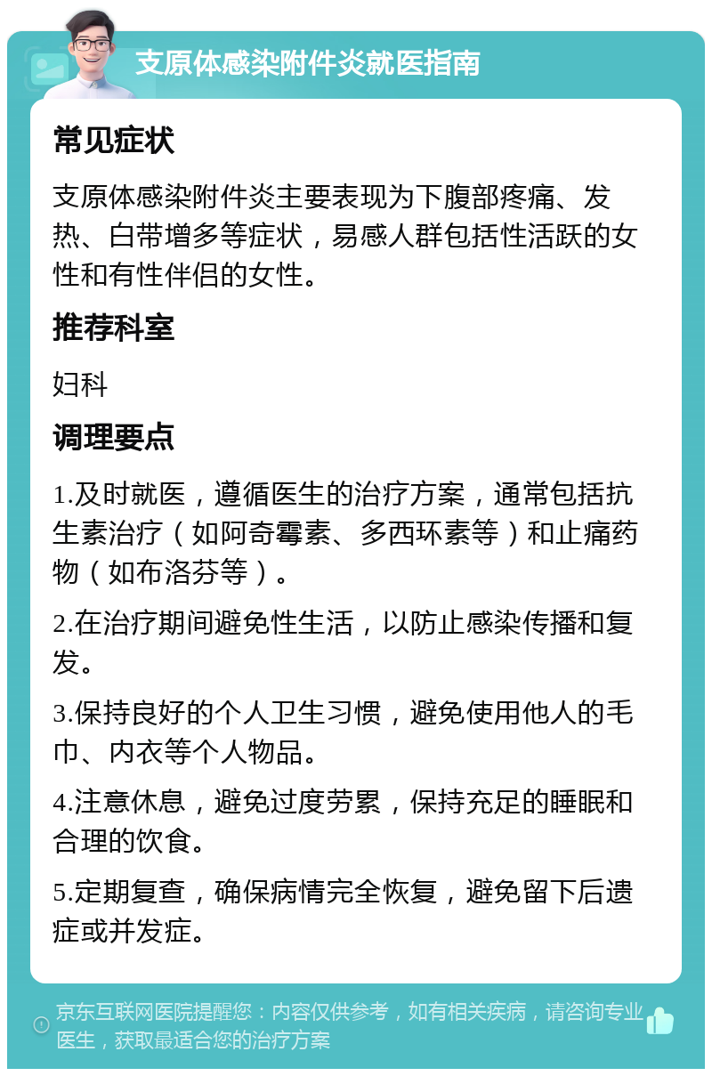 支原体感染附件炎就医指南 常见症状 支原体感染附件炎主要表现为下腹部疼痛、发热、白带增多等症状，易感人群包括性活跃的女性和有性伴侣的女性。 推荐科室 妇科 调理要点 1.及时就医，遵循医生的治疗方案，通常包括抗生素治疗（如阿奇霉素、多西环素等）和止痛药物（如布洛芬等）。 2.在治疗期间避免性生活，以防止感染传播和复发。 3.保持良好的个人卫生习惯，避免使用他人的毛巾、内衣等个人物品。 4.注意休息，避免过度劳累，保持充足的睡眠和合理的饮食。 5.定期复查，确保病情完全恢复，避免留下后遗症或并发症。