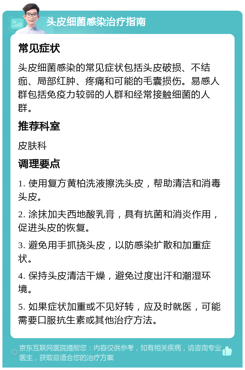 头皮细菌感染治疗指南 常见症状 头皮细菌感染的常见症状包括头皮破损、不结痂、局部红肿、疼痛和可能的毛囊损伤。易感人群包括免疫力较弱的人群和经常接触细菌的人群。 推荐科室 皮肤科 调理要点 1. 使用复方黄柏洗液擦洗头皮，帮助清洁和消毒头皮。 2. 涂抹加夫西地酸乳膏，具有抗菌和消炎作用，促进头皮的恢复。 3. 避免用手抓挠头皮，以防感染扩散和加重症状。 4. 保持头皮清洁干燥，避免过度出汗和潮湿环境。 5. 如果症状加重或不见好转，应及时就医，可能需要口服抗生素或其他治疗方法。