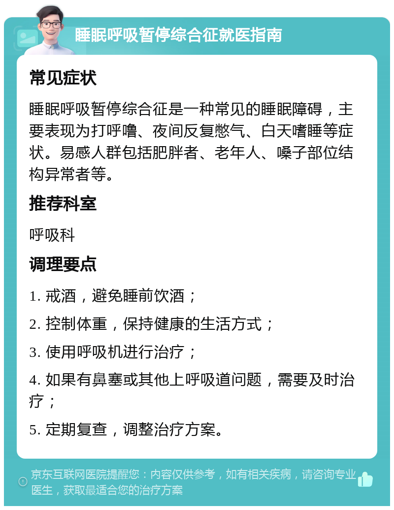 睡眠呼吸暂停综合征就医指南 常见症状 睡眠呼吸暂停综合征是一种常见的睡眠障碍，主要表现为打呼噜、夜间反复憋气、白天嗜睡等症状。易感人群包括肥胖者、老年人、嗓子部位结构异常者等。 推荐科室 呼吸科 调理要点 1. 戒酒，避免睡前饮酒； 2. 控制体重，保持健康的生活方式； 3. 使用呼吸机进行治疗； 4. 如果有鼻塞或其他上呼吸道问题，需要及时治疗； 5. 定期复查，调整治疗方案。