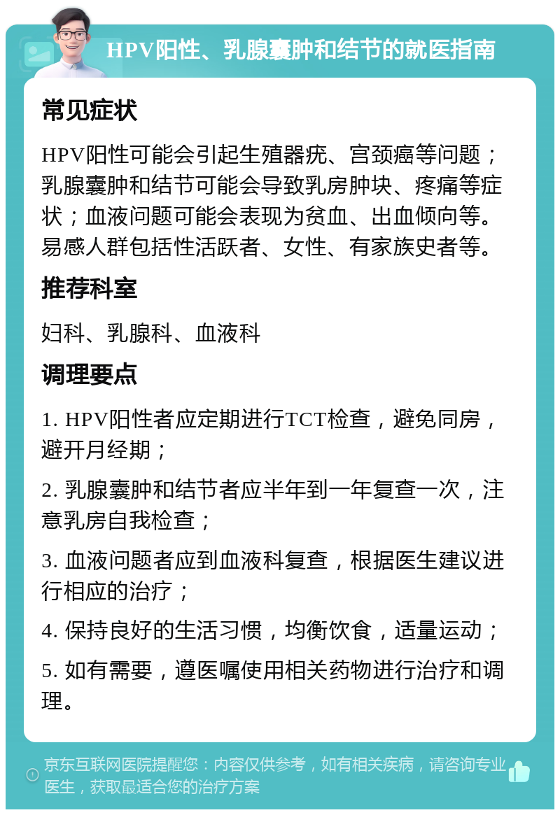 HPV阳性、乳腺囊肿和结节的就医指南 常见症状 HPV阳性可能会引起生殖器疣、宫颈癌等问题；乳腺囊肿和结节可能会导致乳房肿块、疼痛等症状；血液问题可能会表现为贫血、出血倾向等。易感人群包括性活跃者、女性、有家族史者等。 推荐科室 妇科、乳腺科、血液科 调理要点 1. HPV阳性者应定期进行TCT检查，避免同房，避开月经期； 2. 乳腺囊肿和结节者应半年到一年复查一次，注意乳房自我检查； 3. 血液问题者应到血液科复查，根据医生建议进行相应的治疗； 4. 保持良好的生活习惯，均衡饮食，适量运动； 5. 如有需要，遵医嘱使用相关药物进行治疗和调理。