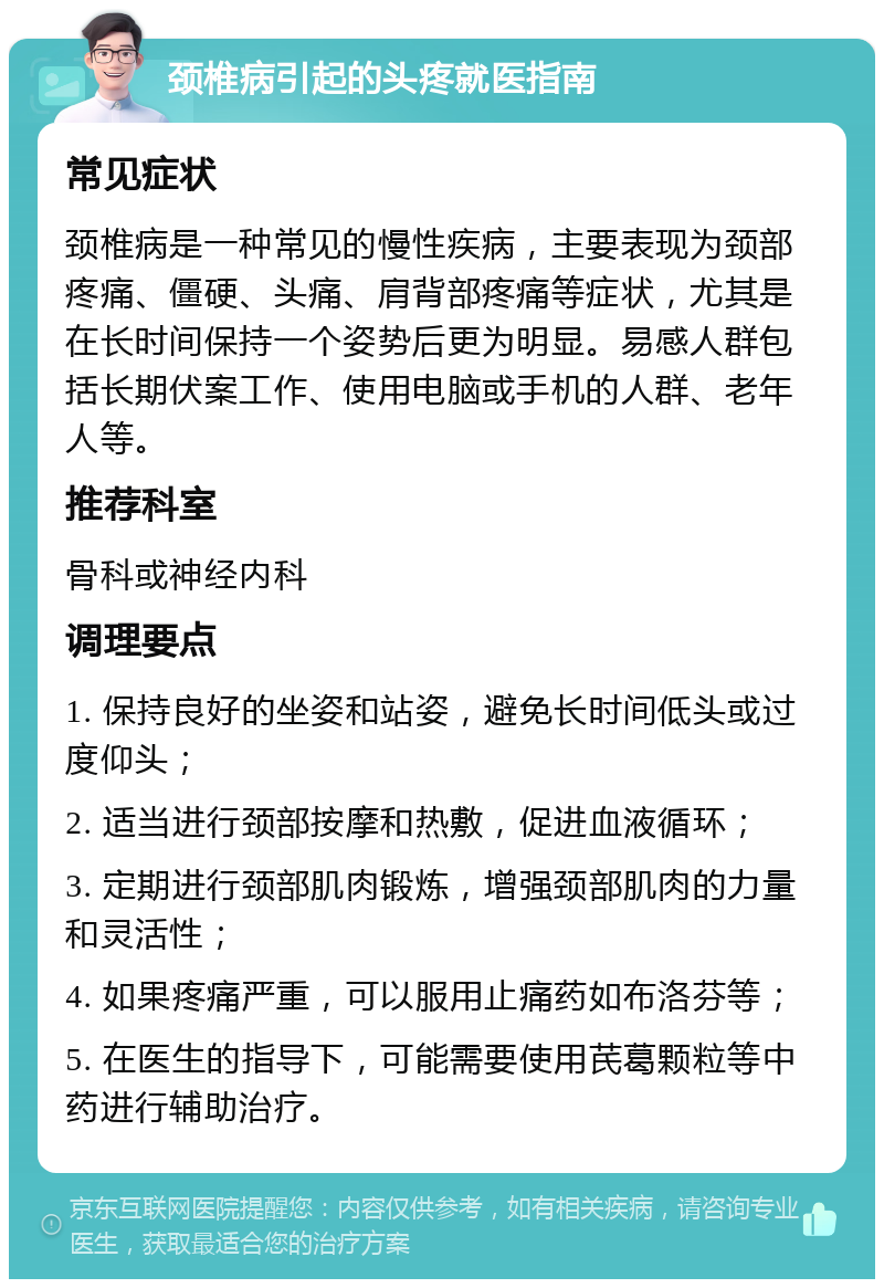 颈椎病引起的头疼就医指南 常见症状 颈椎病是一种常见的慢性疾病，主要表现为颈部疼痛、僵硬、头痛、肩背部疼痛等症状，尤其是在长时间保持一个姿势后更为明显。易感人群包括长期伏案工作、使用电脑或手机的人群、老年人等。 推荐科室 骨科或神经内科 调理要点 1. 保持良好的坐姿和站姿，避免长时间低头或过度仰头； 2. 适当进行颈部按摩和热敷，促进血液循环； 3. 定期进行颈部肌肉锻炼，增强颈部肌肉的力量和灵活性； 4. 如果疼痛严重，可以服用止痛药如布洛芬等； 5. 在医生的指导下，可能需要使用芪葛颗粒等中药进行辅助治疗。