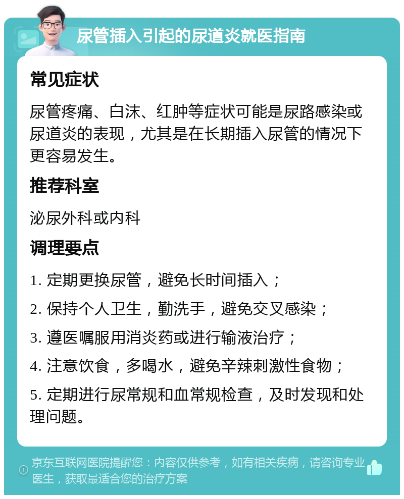 尿管插入引起的尿道炎就医指南 常见症状 尿管疼痛、白沫、红肿等症状可能是尿路感染或尿道炎的表现，尤其是在长期插入尿管的情况下更容易发生。 推荐科室 泌尿外科或内科 调理要点 1. 定期更换尿管，避免长时间插入； 2. 保持个人卫生，勤洗手，避免交叉感染； 3. 遵医嘱服用消炎药或进行输液治疗； 4. 注意饮食，多喝水，避免辛辣刺激性食物； 5. 定期进行尿常规和血常规检查，及时发现和处理问题。