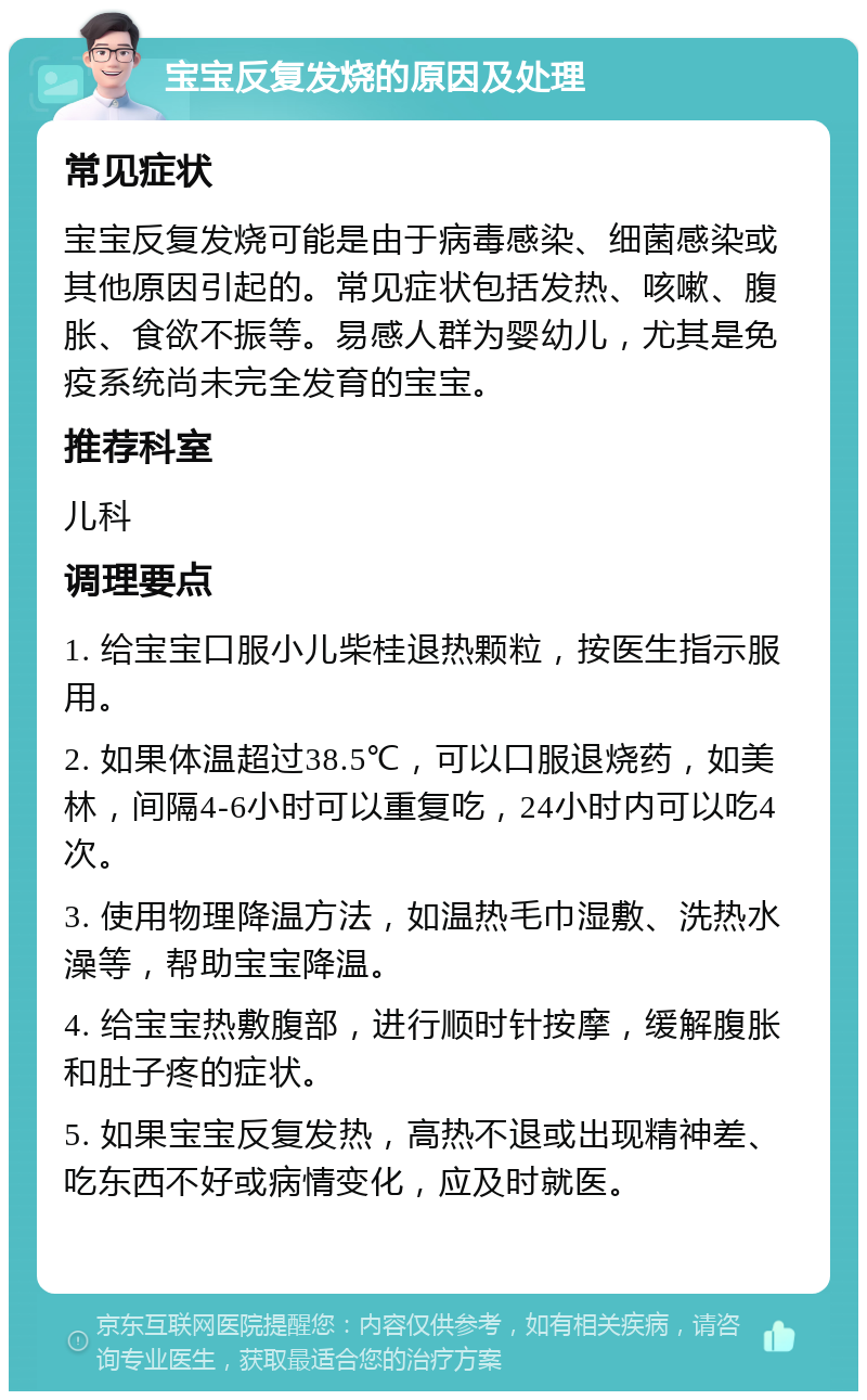 宝宝反复发烧的原因及处理 常见症状 宝宝反复发烧可能是由于病毒感染、细菌感染或其他原因引起的。常见症状包括发热、咳嗽、腹胀、食欲不振等。易感人群为婴幼儿，尤其是免疫系统尚未完全发育的宝宝。 推荐科室 儿科 调理要点 1. 给宝宝口服小儿柴桂退热颗粒，按医生指示服用。 2. 如果体温超过38.5℃，可以口服退烧药，如美林，间隔4-6小时可以重复吃，24小时内可以吃4次。 3. 使用物理降温方法，如温热毛巾湿敷、洗热水澡等，帮助宝宝降温。 4. 给宝宝热敷腹部，进行顺时针按摩，缓解腹胀和肚子疼的症状。 5. 如果宝宝反复发热，高热不退或出现精神差、吃东西不好或病情变化，应及时就医。