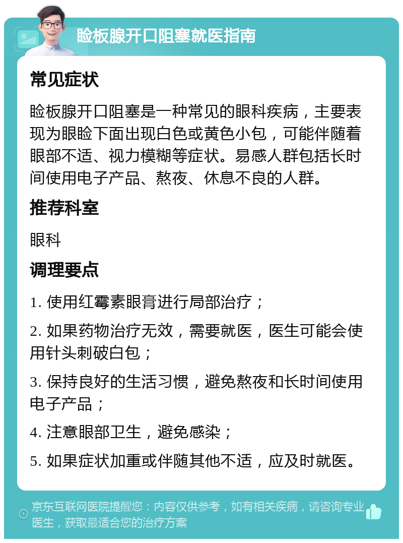 睑板腺开口阻塞就医指南 常见症状 睑板腺开口阻塞是一种常见的眼科疾病，主要表现为眼睑下面出现白色或黄色小包，可能伴随着眼部不适、视力模糊等症状。易感人群包括长时间使用电子产品、熬夜、休息不良的人群。 推荐科室 眼科 调理要点 1. 使用红霉素眼膏进行局部治疗； 2. 如果药物治疗无效，需要就医，医生可能会使用针头刺破白包； 3. 保持良好的生活习惯，避免熬夜和长时间使用电子产品； 4. 注意眼部卫生，避免感染； 5. 如果症状加重或伴随其他不适，应及时就医。