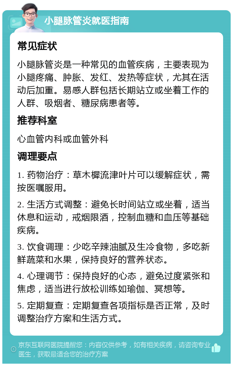 小腿脉管炎就医指南 常见症状 小腿脉管炎是一种常见的血管疾病，主要表现为小腿疼痛、肿胀、发红、发热等症状，尤其在活动后加重。易感人群包括长期站立或坐着工作的人群、吸烟者、糖尿病患者等。 推荐科室 心血管内科或血管外科 调理要点 1. 药物治疗：草木樨流津叶片可以缓解症状，需按医嘱服用。 2. 生活方式调整：避免长时间站立或坐着，适当休息和运动，戒烟限酒，控制血糖和血压等基础疾病。 3. 饮食调理：少吃辛辣油腻及生冷食物，多吃新鲜蔬菜和水果，保持良好的营养状态。 4. 心理调节：保持良好的心态，避免过度紧张和焦虑，适当进行放松训练如瑜伽、冥想等。 5. 定期复查：定期复查各项指标是否正常，及时调整治疗方案和生活方式。