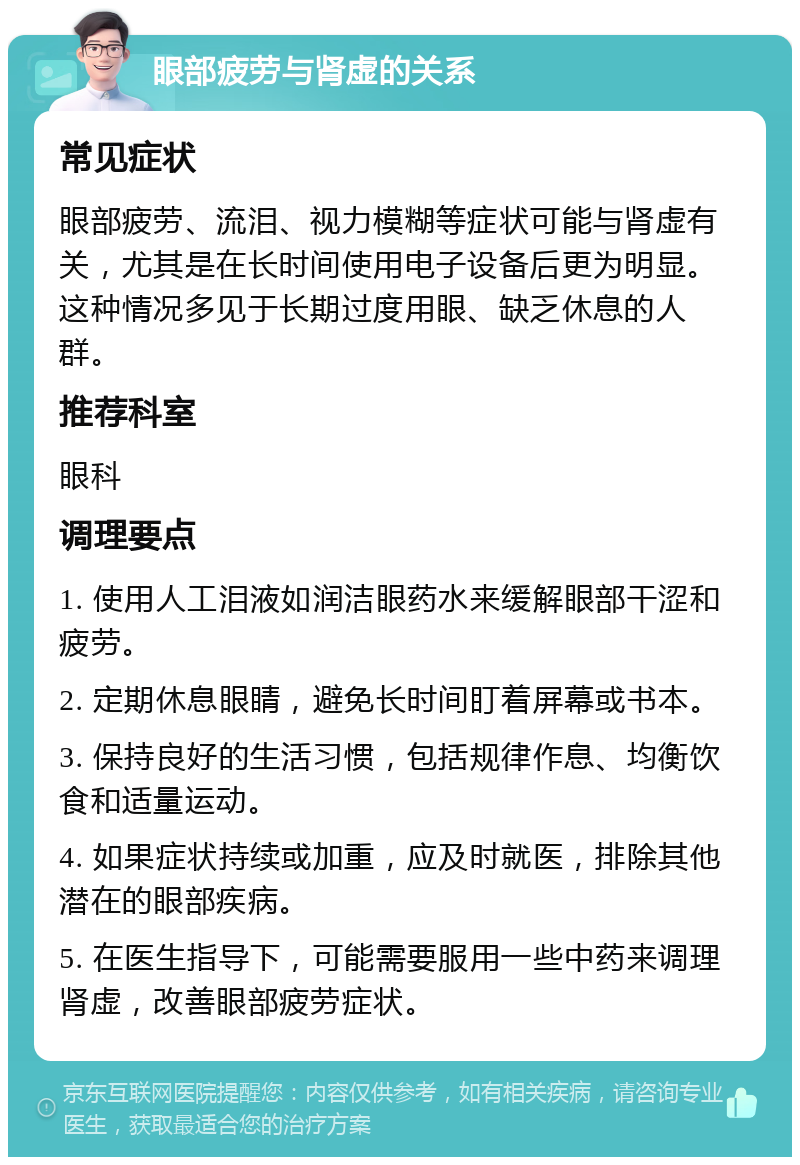 眼部疲劳与肾虚的关系 常见症状 眼部疲劳、流泪、视力模糊等症状可能与肾虚有关，尤其是在长时间使用电子设备后更为明显。这种情况多见于长期过度用眼、缺乏休息的人群。 推荐科室 眼科 调理要点 1. 使用人工泪液如润洁眼药水来缓解眼部干涩和疲劳。 2. 定期休息眼睛，避免长时间盯着屏幕或书本。 3. 保持良好的生活习惯，包括规律作息、均衡饮食和适量运动。 4. 如果症状持续或加重，应及时就医，排除其他潜在的眼部疾病。 5. 在医生指导下，可能需要服用一些中药来调理肾虚，改善眼部疲劳症状。