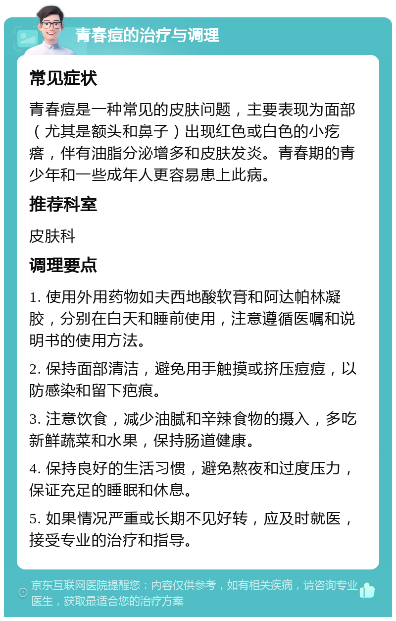 青春痘的治疗与调理 常见症状 青春痘是一种常见的皮肤问题，主要表现为面部（尤其是额头和鼻子）出现红色或白色的小疙瘩，伴有油脂分泌增多和皮肤发炎。青春期的青少年和一些成年人更容易患上此病。 推荐科室 皮肤科 调理要点 1. 使用外用药物如夫西地酸软膏和阿达帕林凝胶，分别在白天和睡前使用，注意遵循医嘱和说明书的使用方法。 2. 保持面部清洁，避免用手触摸或挤压痘痘，以防感染和留下疤痕。 3. 注意饮食，减少油腻和辛辣食物的摄入，多吃新鲜蔬菜和水果，保持肠道健康。 4. 保持良好的生活习惯，避免熬夜和过度压力，保证充足的睡眠和休息。 5. 如果情况严重或长期不见好转，应及时就医，接受专业的治疗和指导。