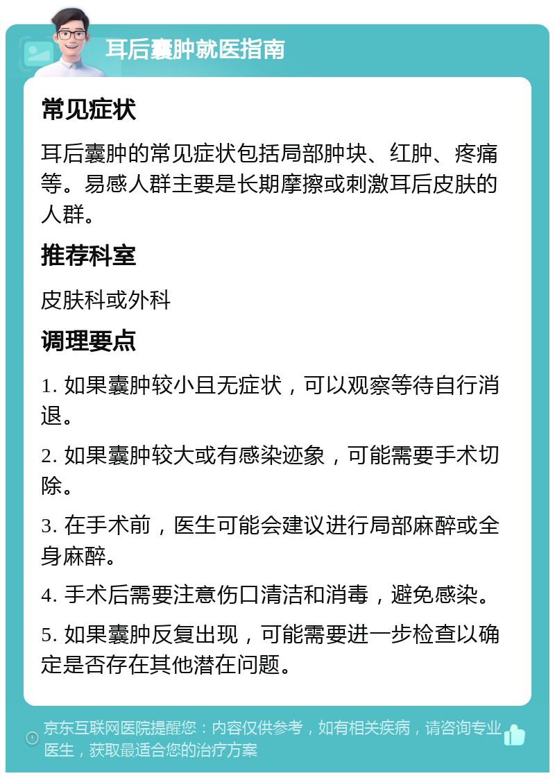 耳后囊肿就医指南 常见症状 耳后囊肿的常见症状包括局部肿块、红肿、疼痛等。易感人群主要是长期摩擦或刺激耳后皮肤的人群。 推荐科室 皮肤科或外科 调理要点 1. 如果囊肿较小且无症状，可以观察等待自行消退。 2. 如果囊肿较大或有感染迹象，可能需要手术切除。 3. 在手术前，医生可能会建议进行局部麻醉或全身麻醉。 4. 手术后需要注意伤口清洁和消毒，避免感染。 5. 如果囊肿反复出现，可能需要进一步检查以确定是否存在其他潜在问题。