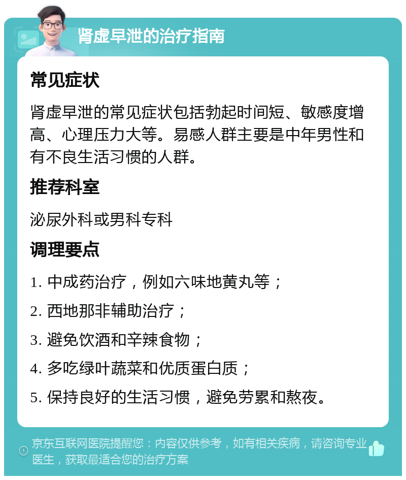 肾虚早泄的治疗指南 常见症状 肾虚早泄的常见症状包括勃起时间短、敏感度增高、心理压力大等。易感人群主要是中年男性和有不良生活习惯的人群。 推荐科室 泌尿外科或男科专科 调理要点 1. 中成药治疗，例如六味地黄丸等； 2. 西地那非辅助治疗； 3. 避免饮酒和辛辣食物； 4. 多吃绿叶蔬菜和优质蛋白质； 5. 保持良好的生活习惯，避免劳累和熬夜。