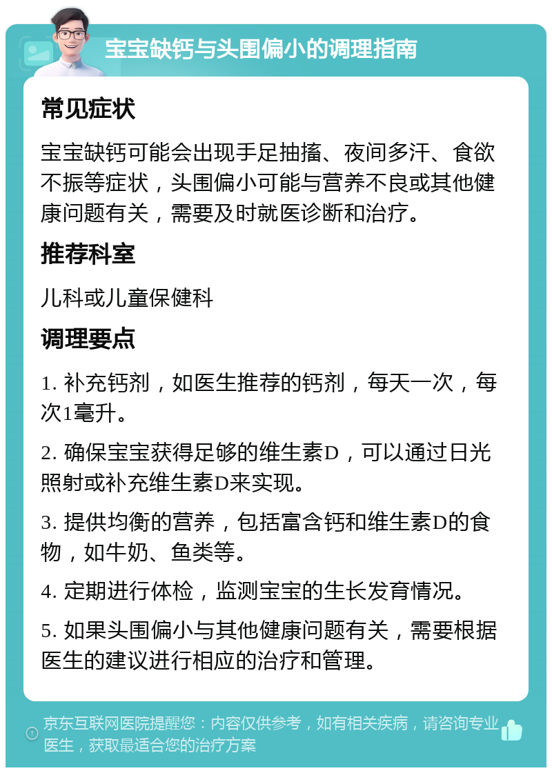 宝宝缺钙与头围偏小的调理指南 常见症状 宝宝缺钙可能会出现手足抽搐、夜间多汗、食欲不振等症状，头围偏小可能与营养不良或其他健康问题有关，需要及时就医诊断和治疗。 推荐科室 儿科或儿童保健科 调理要点 1. 补充钙剂，如医生推荐的钙剂，每天一次，每次1毫升。 2. 确保宝宝获得足够的维生素D，可以通过日光照射或补充维生素D来实现。 3. 提供均衡的营养，包括富含钙和维生素D的食物，如牛奶、鱼类等。 4. 定期进行体检，监测宝宝的生长发育情况。 5. 如果头围偏小与其他健康问题有关，需要根据医生的建议进行相应的治疗和管理。