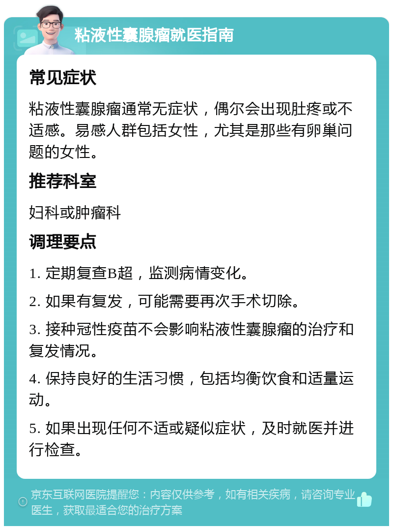 粘液性囊腺瘤就医指南 常见症状 粘液性囊腺瘤通常无症状，偶尔会出现肚疼或不适感。易感人群包括女性，尤其是那些有卵巢问题的女性。 推荐科室 妇科或肿瘤科 调理要点 1. 定期复查B超，监测病情变化。 2. 如果有复发，可能需要再次手术切除。 3. 接种冠性疫苗不会影响粘液性囊腺瘤的治疗和复发情况。 4. 保持良好的生活习惯，包括均衡饮食和适量运动。 5. 如果出现任何不适或疑似症状，及时就医并进行检查。